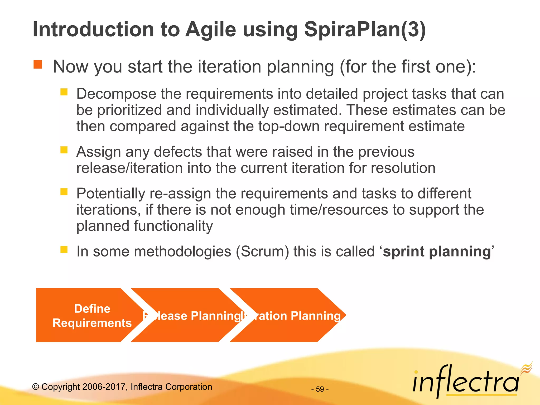 © Copyright 2006-2017, Inflectra Corporation - 59 -
Introduction to Agile using SpiraPlan(3)
 Now you start the iteration planning (for the first one):
 Decompose the requirements into detailed project tasks that can
be prioritized and individually estimated. These estimates can be
then compared against the top-down requirement estimate
 Assign any defects that were raised in the previous
release/iteration into the current iteration for resolution
 Potentially re-assign the requirements and tasks to different
iterations, if there is not enough time/resources to support the
planned functionality
 In some methodologies (Scrum) this is called ‘sprint planning’
Define
Requirements
Release PlanningIteration Planning
 