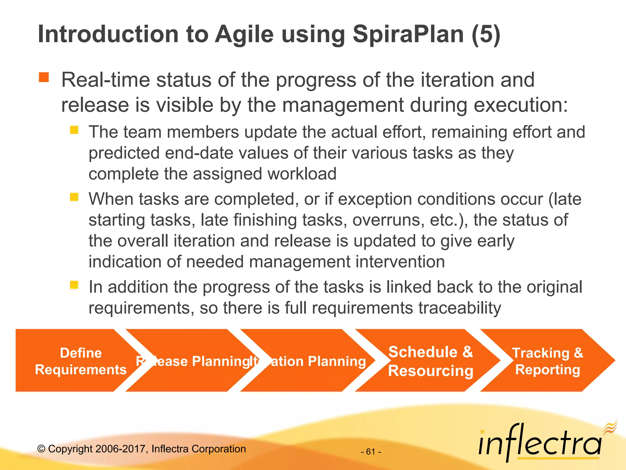 © Copyright 2006-2017, Inflectra Corporation - 61 -
Introduction to Agile using SpiraPlan (5)
 Real-time status of the progress of the iteration and
release is visible by the management during execution:
 The team members update the actual effort, remaining effort and
predicted end-date values of their various tasks as they
complete the assigned workload
 When tasks are completed, or if exception conditions occur (late
starting tasks, late finishing tasks, overruns, etc.), the status of
the overall iteration and release is updated to give early
indication of needed management intervention
 In addition the progress of the tasks is linked back to the original
requirements, so there is full requirements traceability
Define
Requirements
Release PlanningIteration Planning
Schedule &
Resourcing
Tracking &
Reporting
 