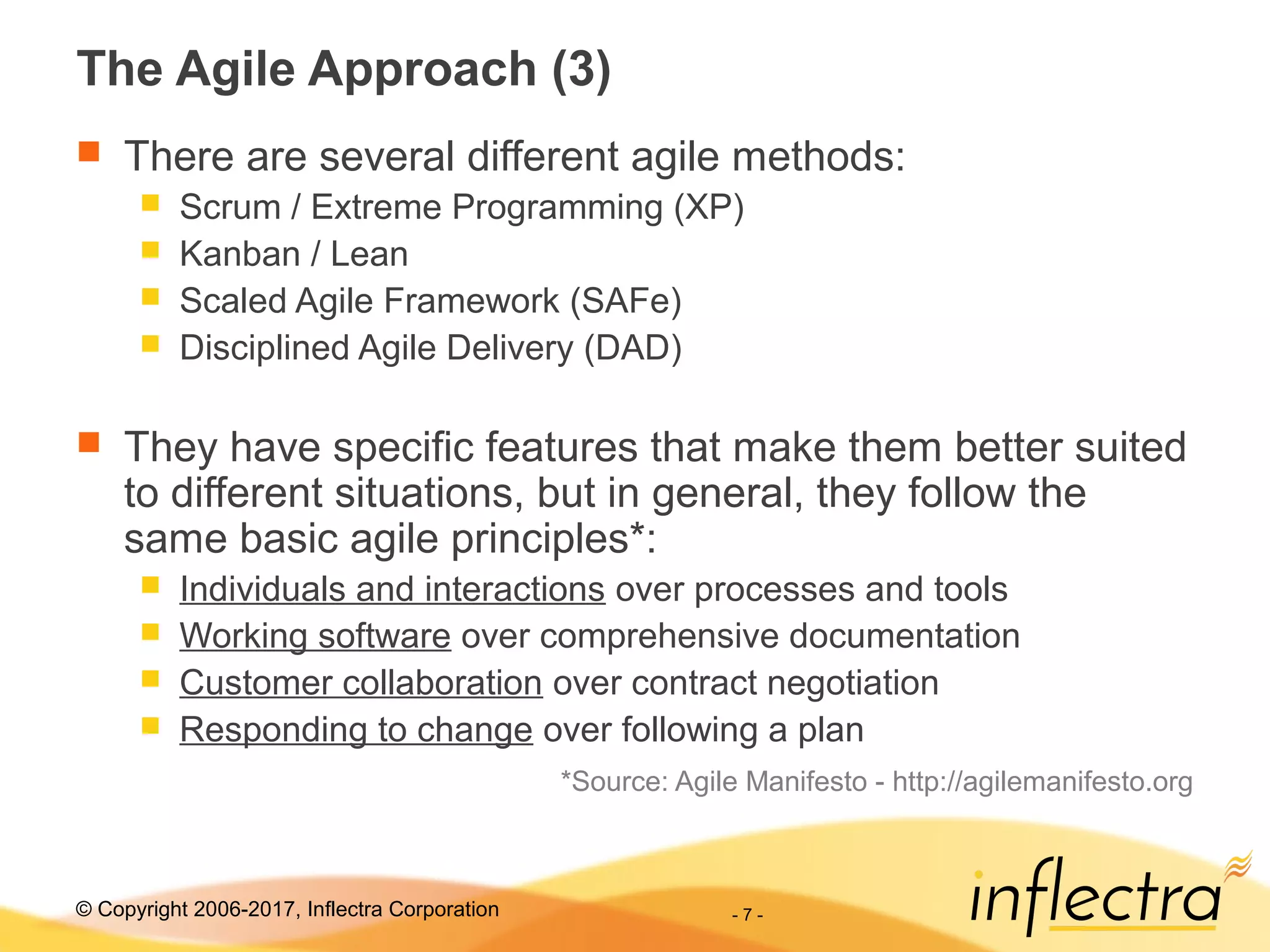 © Copyright 2006-2017, Inflectra Corporation - 7 -
The Agile Approach (3)
 There are several different agile methods:
 Scrum / Extreme Programming (XP)
 Kanban / Lean
 Scaled Agile Framework (SAFe)
 Disciplined Agile Delivery (DAD)
 They have specific features that make them better suited
to different situations, but in general, they follow the
same basic agile principles*:
 Individuals and interactions over processes and tools
 Working software over comprehensive documentation
 Customer collaboration over contract negotiation
 Responding to change over following a plan
*Source: Agile Manifesto - http://agilemanifesto.org
 