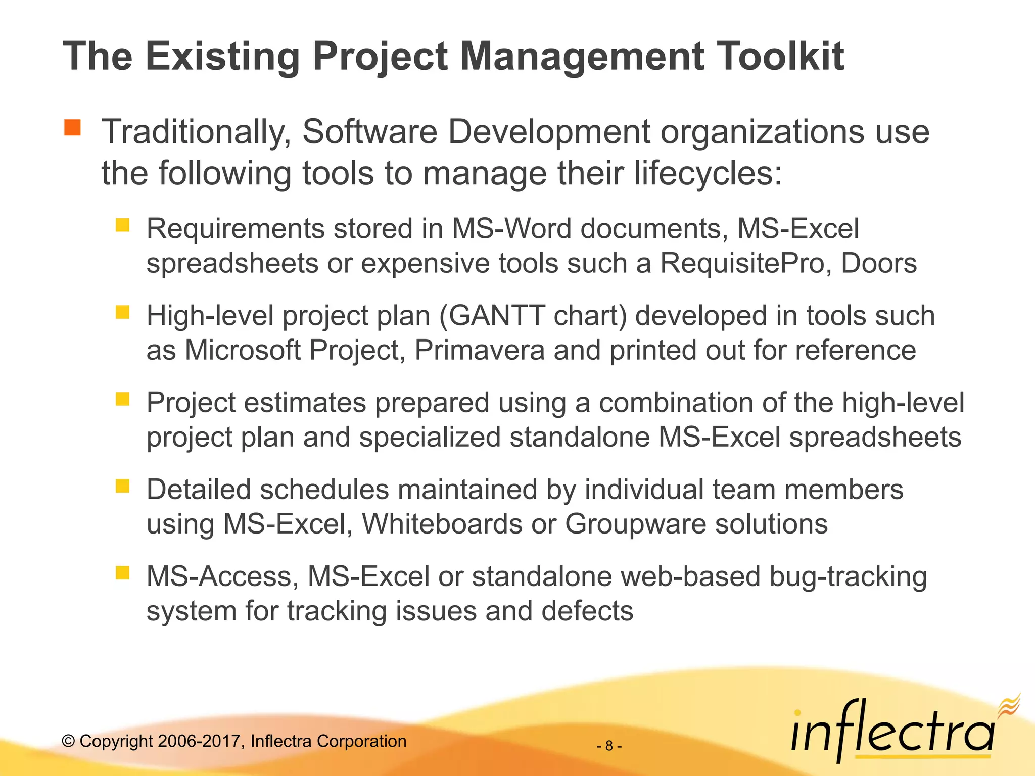 © Copyright 2006-2017, Inflectra Corporation - 8 -
The Existing Project Management Toolkit
 Traditionally, Software Development organizations use
the following tools to manage their lifecycles:
 Requirements stored in MS-Word documents, MS-Excel
spreadsheets or expensive tools such a RequisitePro, Doors
 High-level project plan (GANTT chart) developed in tools such
as Microsoft Project, Primavera and printed out for reference
 Project estimates prepared using a combination of the high-level
project plan and specialized standalone MS-Excel spreadsheets
 Detailed schedules maintained by individual team members
using MS-Excel, Whiteboards or Groupware solutions
 MS-Access, MS-Excel or standalone web-based bug-tracking
system for tracking issues and defects
 