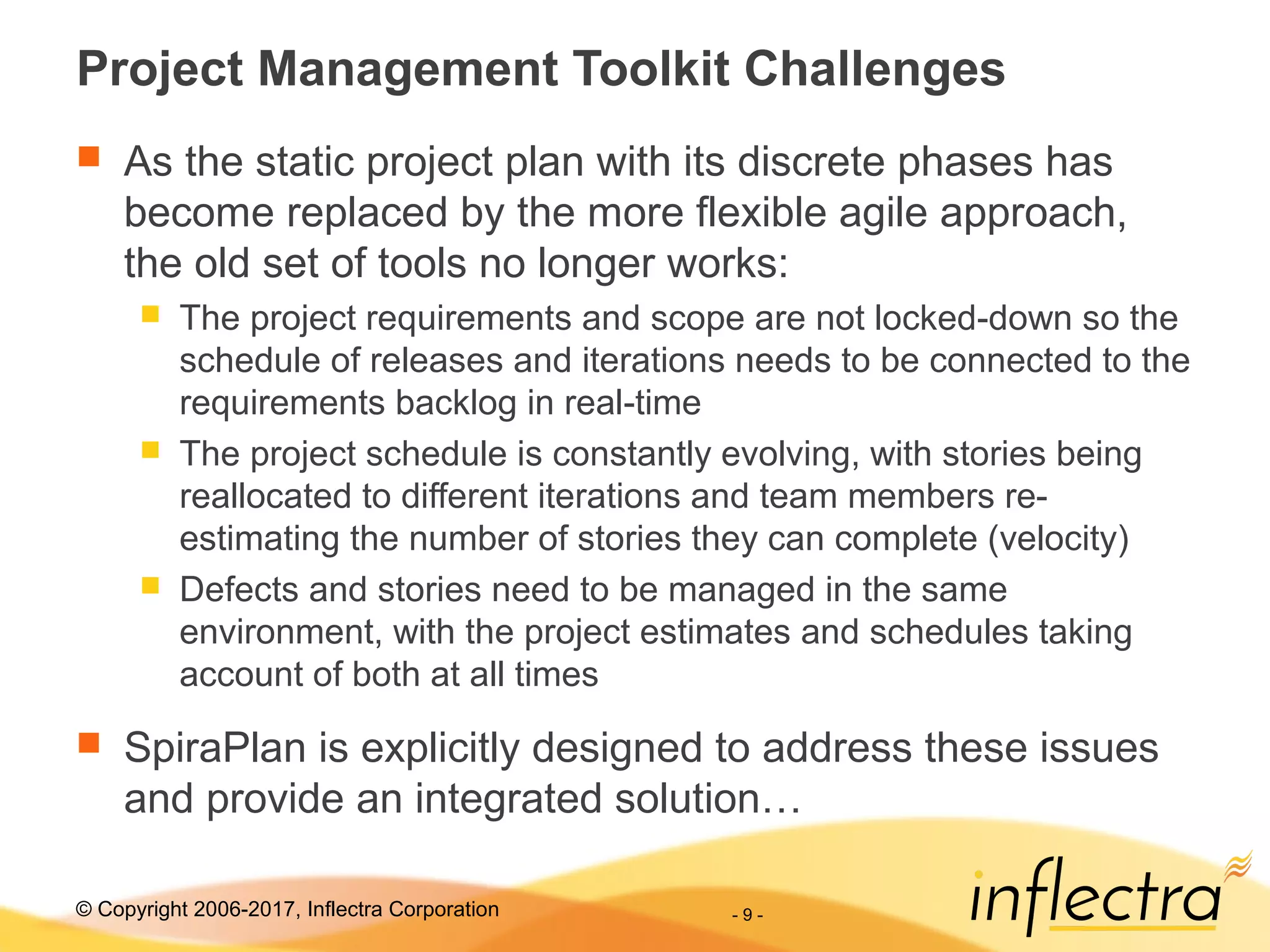© Copyright 2006-2017, Inflectra Corporation - 9 -
Project Management Toolkit Challenges
 As the static project plan with its discrete phases has
become replaced by the more flexible agile approach,
the old set of tools no longer works:
 The project requirements and scope are not locked-down so the
schedule of releases and iterations needs to be connected to the
requirements backlog in real-time
 The project schedule is constantly evolving, with stories being
reallocated to different iterations and team members re-
estimating the number of stories they can complete (velocity)
 Defects and stories need to be managed in the same
environment, with the project estimates and schedules taking
account of both at all times
 SpiraPlan is explicitly designed to address these issues
and provide an integrated solution…
 
