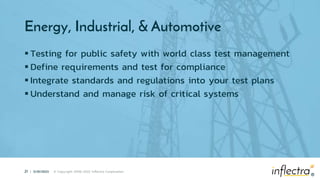 ®
21 | 5/25/2023 © Copyright 2006-2022 Inflectra Corporation
®
Energy, Industrial, & Automotive
 Testing for public safety with world class test management
 Define requirements and test for compliance
 Integrate standards and regulations into your test plans
 Understand and manage risk of critical systems
 