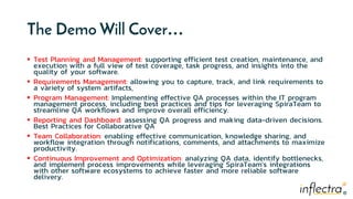 ®
®
The Demo Will Cover…
 Test Planning and Management: supporting efficient test creation, maintenance, and
execution with a full view of test coverage, task progress, and insights into the
quality of your software.
 Requirements Management: allowing you to capture, track, and link requirements to
a variety of system artifacts,
 Program Management: Implementing effective QA processes within the IT program
management process, including best practices and tips for leveraging SpiraTeam to
streamline QA workflows and improve overall efficiency.
 Reporting and Dashboard: assessing QA progress and making data-driven decisions.
Best Practices for Collaborative QA
 Team Collaboration: enabling effective communication, knowledge sharing, and
workflow integration through notifications, comments, and attachments to maximize
productivity.
 Continuous Improvement and Optimization: analyzing QA data, identify bottlenecks,
and implement process improvements while leveraging SpiraTeam's integrations
with other software ecosystems to achieve faster and more reliable software
delivery.
 