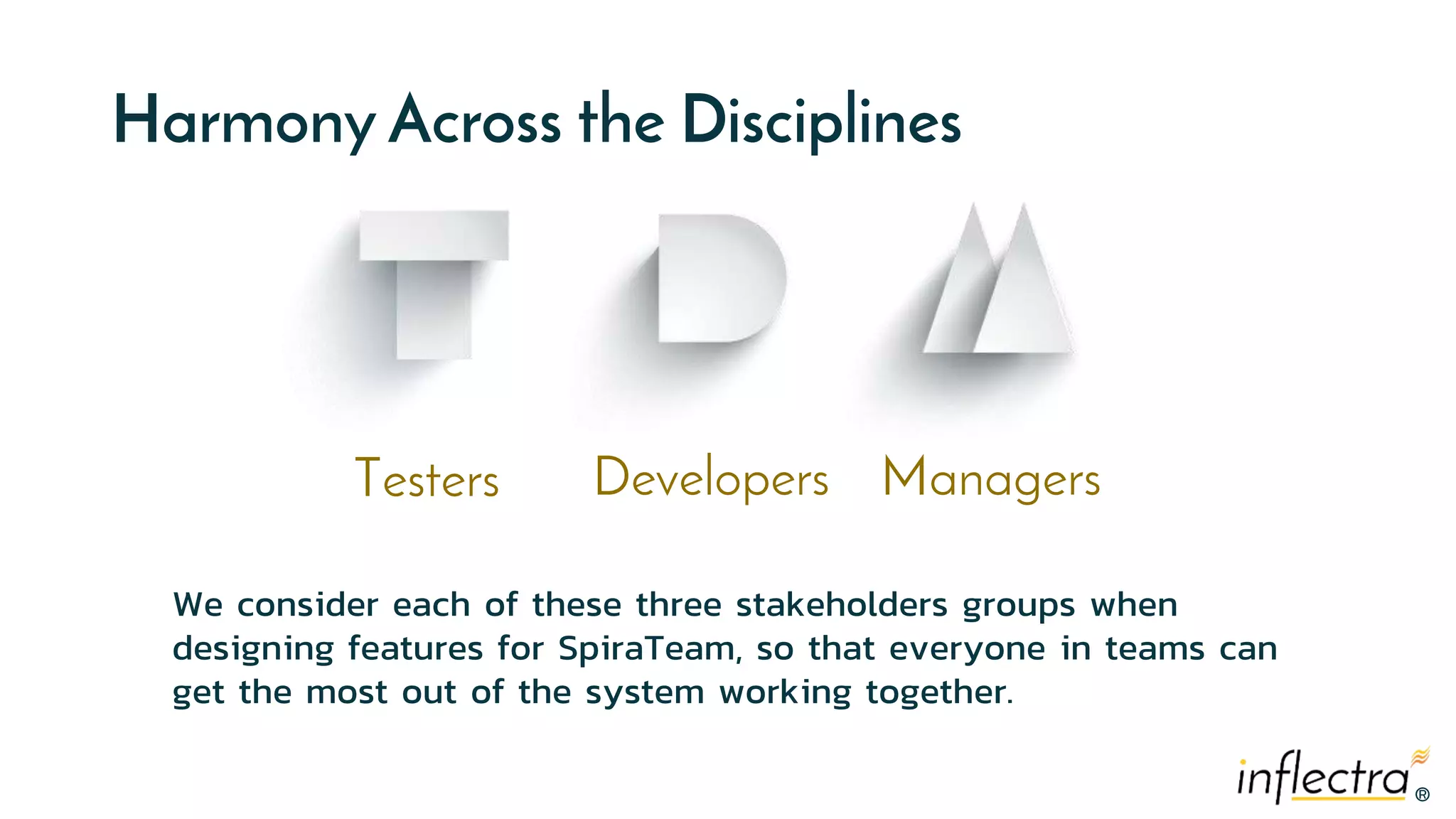 ®®
Harmony Across the Disciplines
Testers Developers Managers
We consider each of these three stakeholders groups when
designing features for SpiraTeam, so that everyone in teams can
get the most out of the system working together.
 