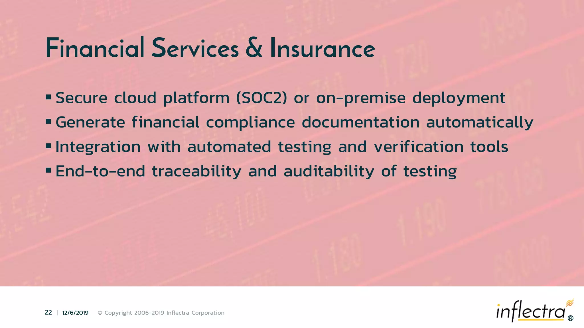 ®
22 | 12/6/2019 © Copyright 2006-2019 Inflectra Corporation
®
Financial Services & Insurance
 Secure cloud platform (SOC2) or on-premise deployment
 Generate financial compliance documentation automatically
 Integration with automated testing and verification tools
 End-to-end traceability and auditability of testing
 