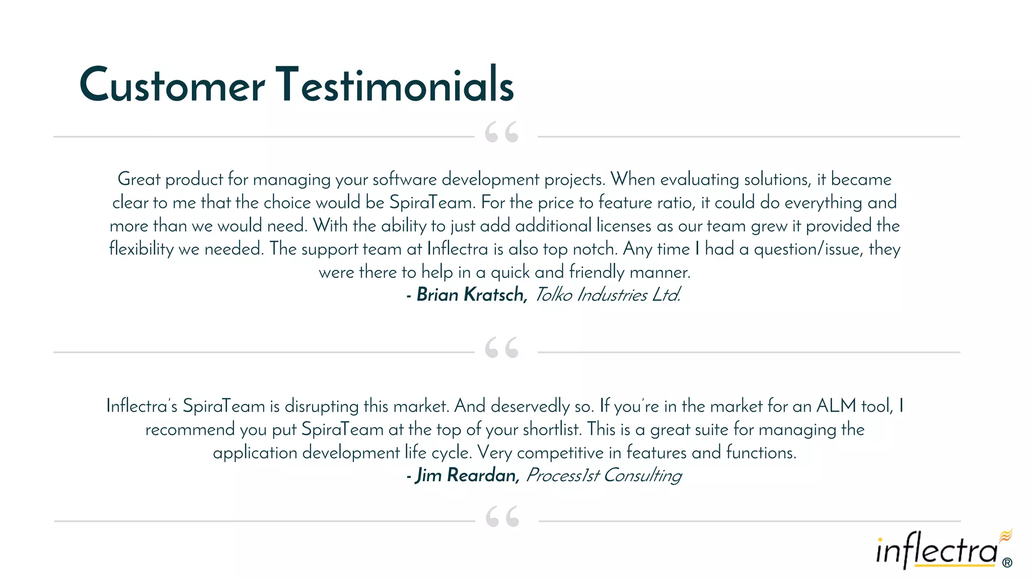 ®®
Customer Testimonials
Great product for managing your software development projects. When evaluating solutions, it became
clear to me that the choice would be SpiraTeam. For the price to feature ratio, it could do everything and
more than we would need. With the ability to just add additional licenses as our team grew it provided the
flexibility we needed. The support team at Inflectra is also top notch. Any time I had a question/issue, they
were there to help in a quick and friendly manner.
- Brian Kratsch, Tolko Industries Ltd.
“
“
“
Inflectra’s SpiraTeam is disrupting this market. And deservedly so. If you’re in the market for an ALM tool, I
recommend you put SpiraTeam at the top of your shortlist. This is a great suite for managing the
application development life cycle. Very competitive in features and functions.
- Jim Reardan, Process1st Consulting
 