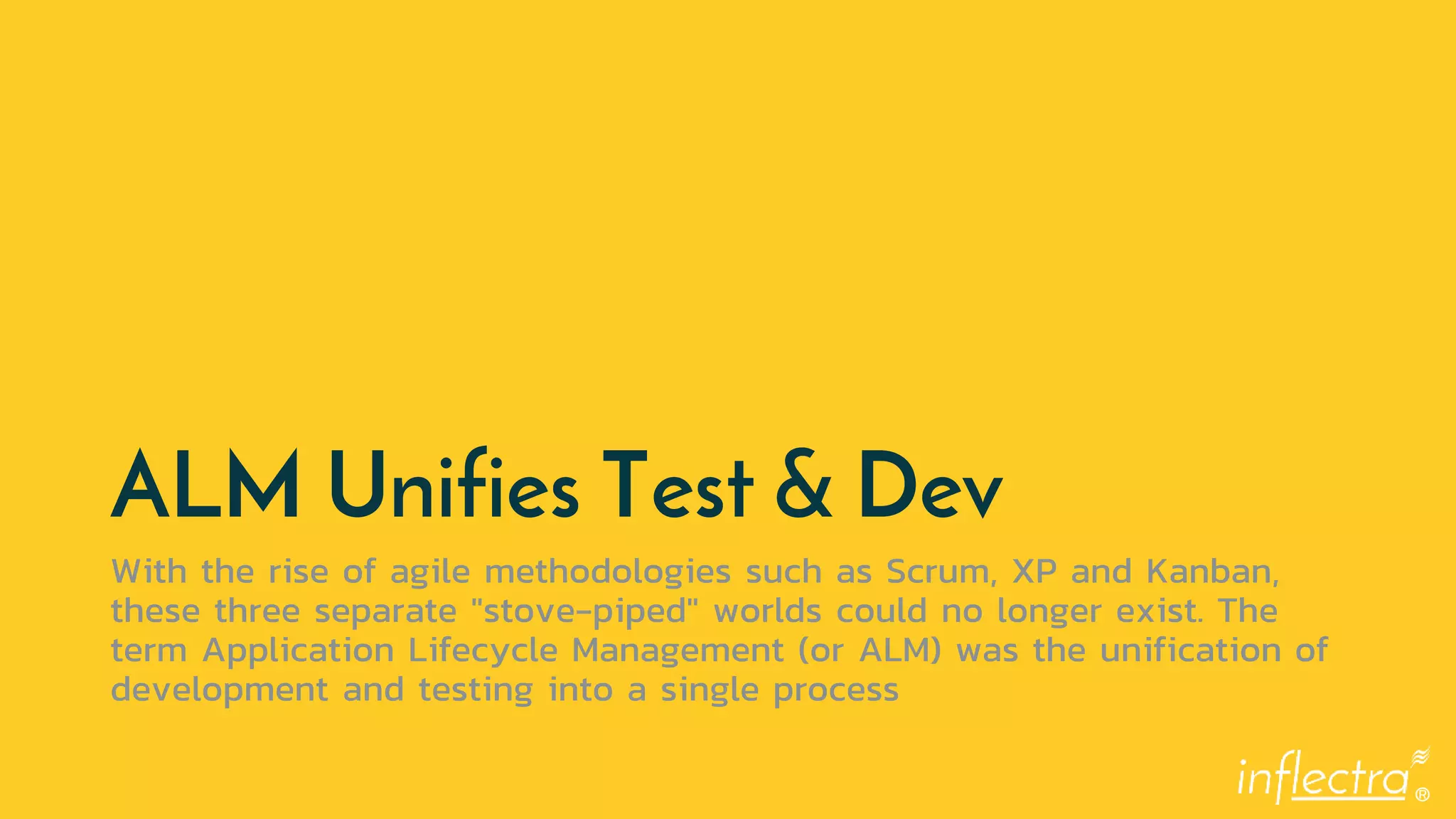 ®
ALM Unifies Test & Dev
With the rise of agile methodologies such as Scrum, XP and Kanban,
these three separate "stove-piped" worlds could no longer exist. The
term Application Lifecycle Management (or ALM) was the unification of
development and testing into a single process
 