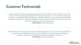 ®®
Customer Testimonials
Great product for managing your software development projects. When evaluating solutions, it became
clear to me that the choice would be SpiraTeam. For the price to feature ratio, it could do everything and
more than we would need. With the ability to just add additional licenses as our team grew it provided the
flexibility we needed. The support team at Inflectra is also top notch. Any time I had a question/issue, they
were there to help in a quick and friendly manner.
- Brian Kratsch, Tolko Industries Ltd.
“
“
“
Inflectra’s SpiraTeam is disrupting this market. And deservedly so. If you’re in the market for an ALM tool, I
recommend you put SpiraTeam at the top of your shortlist. This is a great suite for managing the
application development life cycle. Very competitive in features and functions.
- Jim Reardan, Process1st Consulting
 