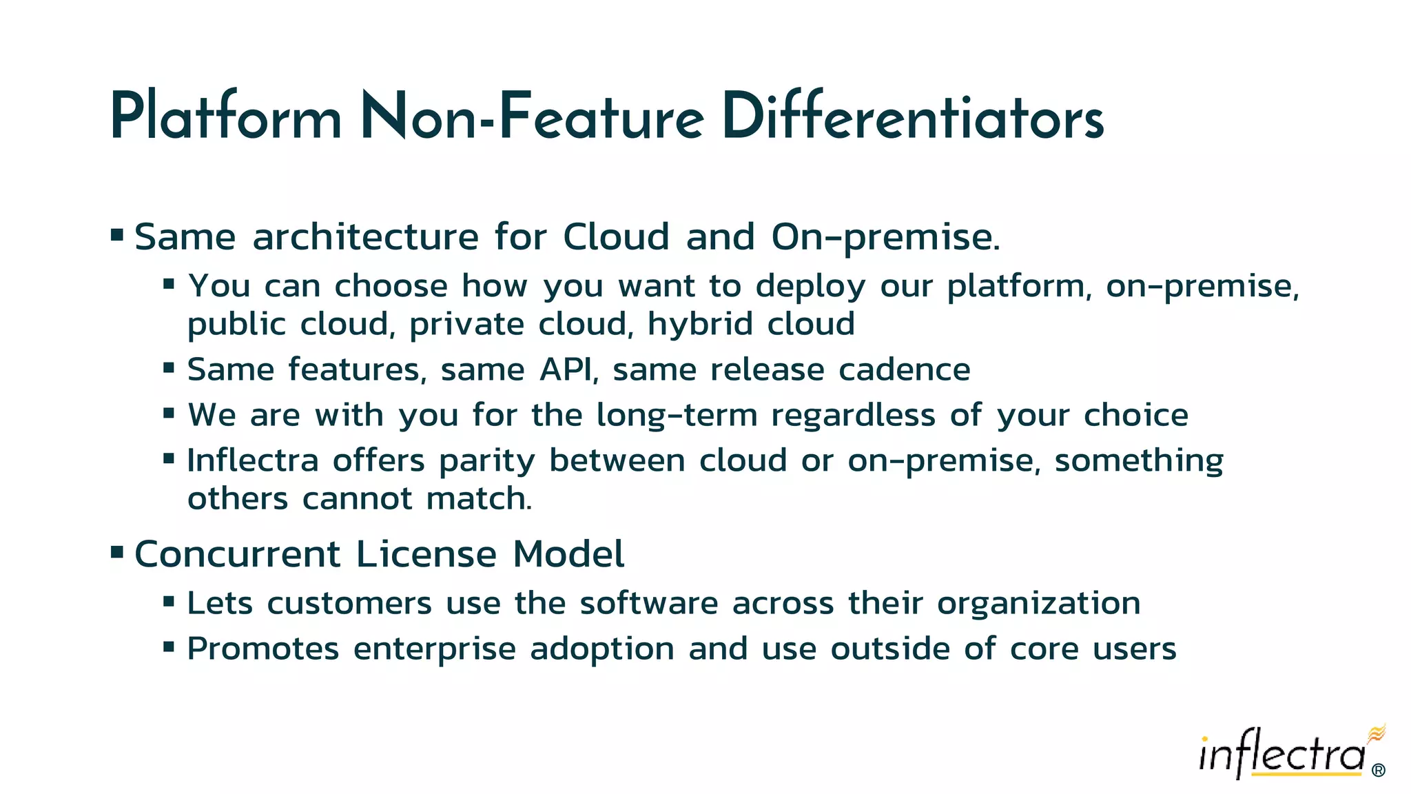 ®
®
Platform Non-Feature Differentiators
 Same architecture for Cloud and On-premise.
 You can choose how you want to deploy our platform, on-premise,
public cloud, private cloud, hybrid cloud
 Same features, same API, same release cadence
 We are with you for the long-term regardless of your choice
 Inflectra offers parity between cloud or on-premise, something
others cannot match.
 Concurrent License Model
 Lets customers use the software across their organization
 Promotes enterprise adoption and use outside of core users
 