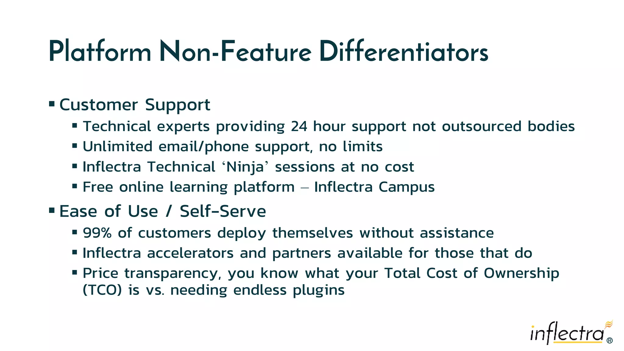 ®
®
Platform Non-Feature Differentiators
 Customer Support
 Technical experts providing 24 hour support not outsourced bodies
 Unlimited email/phone support, no limits
 Inflectra Technical ‘Ninja’ sessions at no cost
 Free online learning platform – Inflectra Campus
 Ease of Use / Self-Serve
 99% of customers deploy themselves without assistance
 Inflectra accelerators and partners available for those that do
 Price transparency, you know what your Total Cost of Ownership
(TCO) is vs. needing endless plugins
 