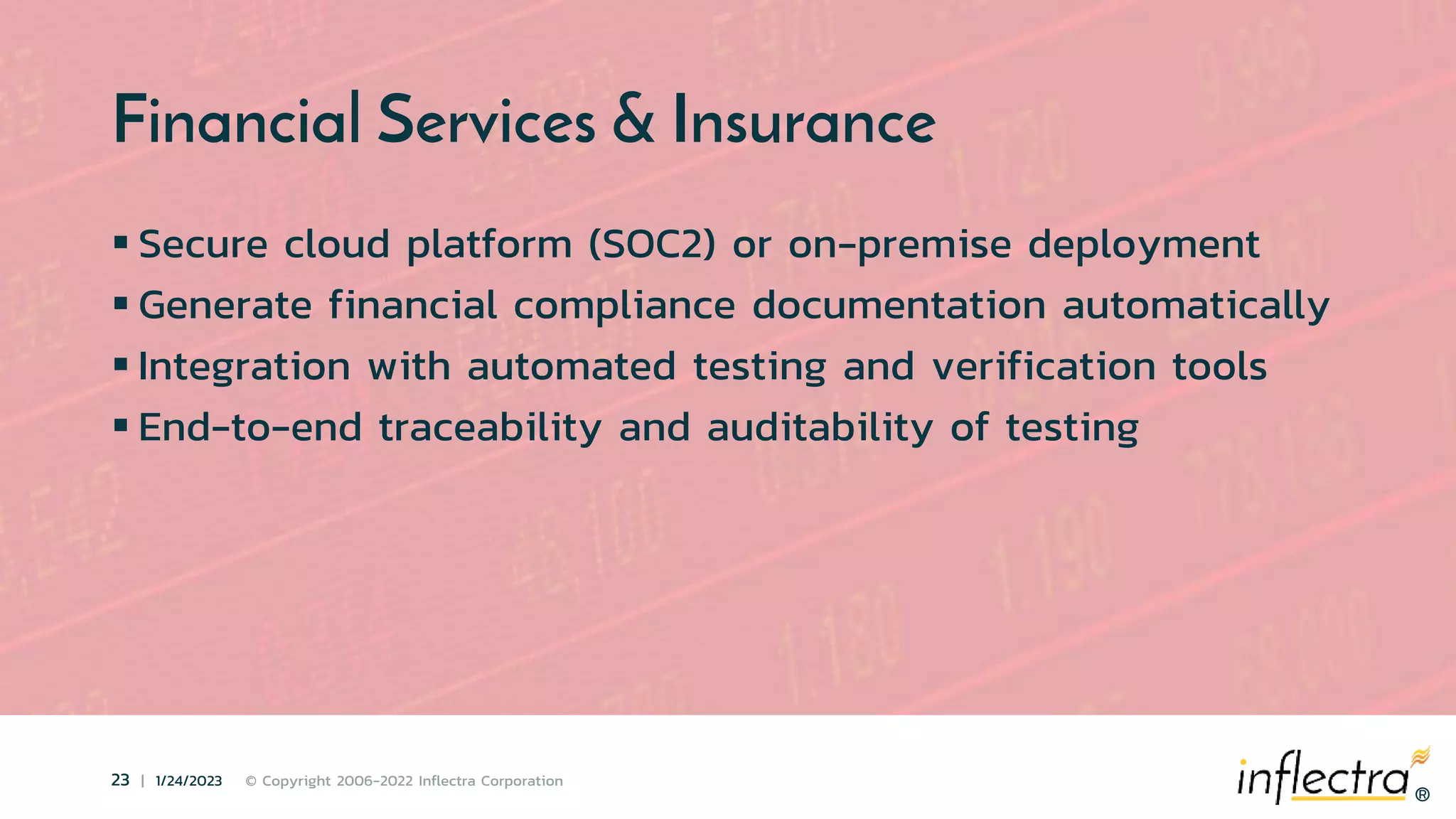 ®
23 | 1/24/2023 © Copyright 2006-2022 Inflectra Corporation
®
Financial Services & Insurance
 Secure cloud platform (SOC2) or on-premise deployment
 Generate financial compliance documentation automatically
 Integration with automated testing and verification tools
 End-to-end traceability and auditability of testing
 