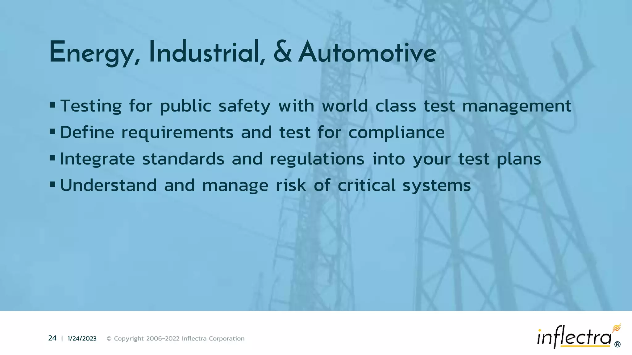 ®
24 | 1/24/2023 © Copyright 2006-2022 Inflectra Corporation
®
Energy, Industrial, & Automotive
 Testing for public safety with world class test management
 Define requirements and test for compliance
 Integrate standards and regulations into your test plans
 Understand and manage risk of critical systems
 