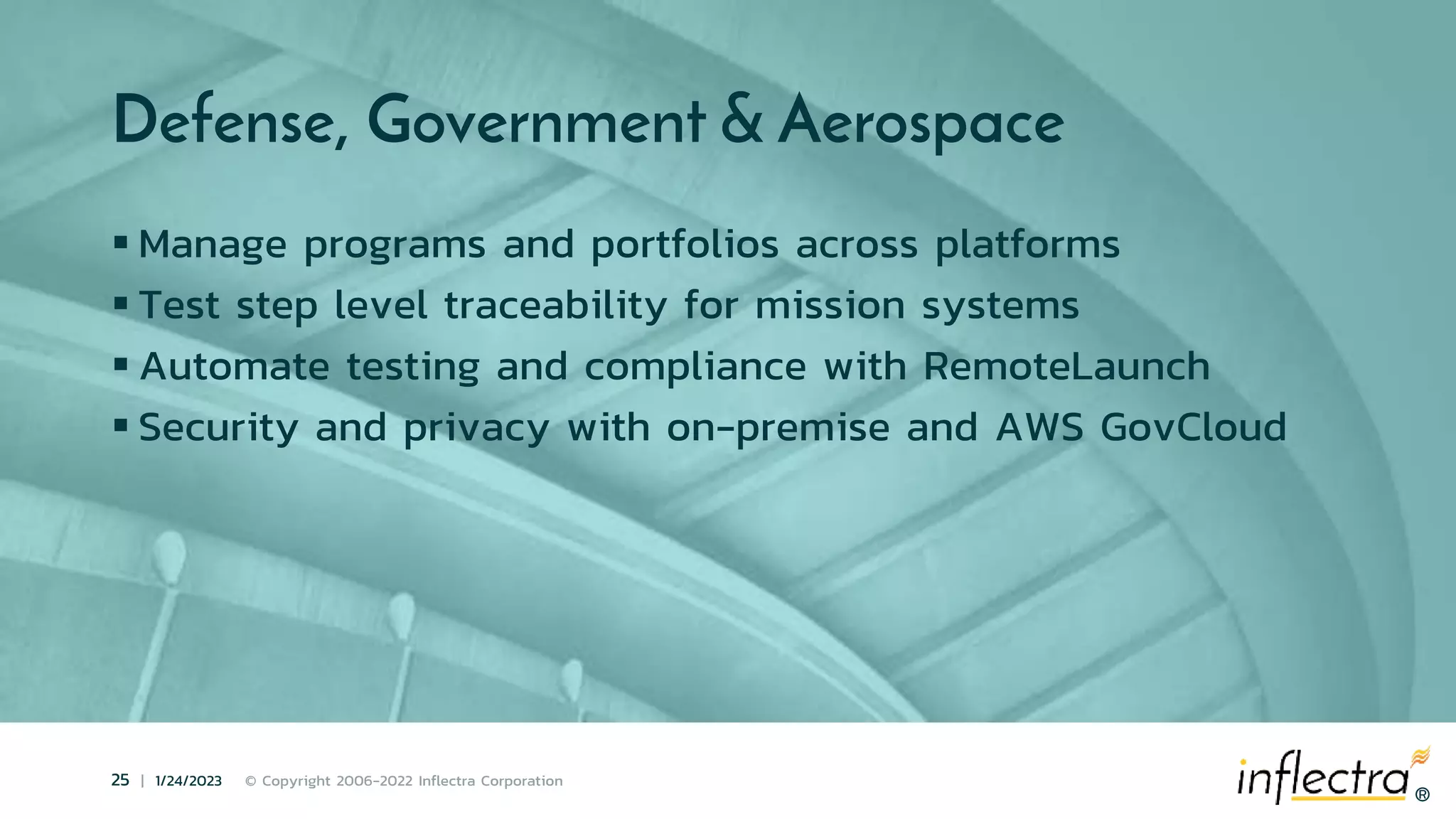 ®
25 | 1/24/2023 © Copyright 2006-2022 Inflectra Corporation
®
Defense, Government & Aerospace
 Manage programs and portfolios across platforms
 Test step level traceability for mission systems
 Automate testing and compliance with RemoteLaunch
 Security and privacy with on-premise and AWS GovCloud
 
