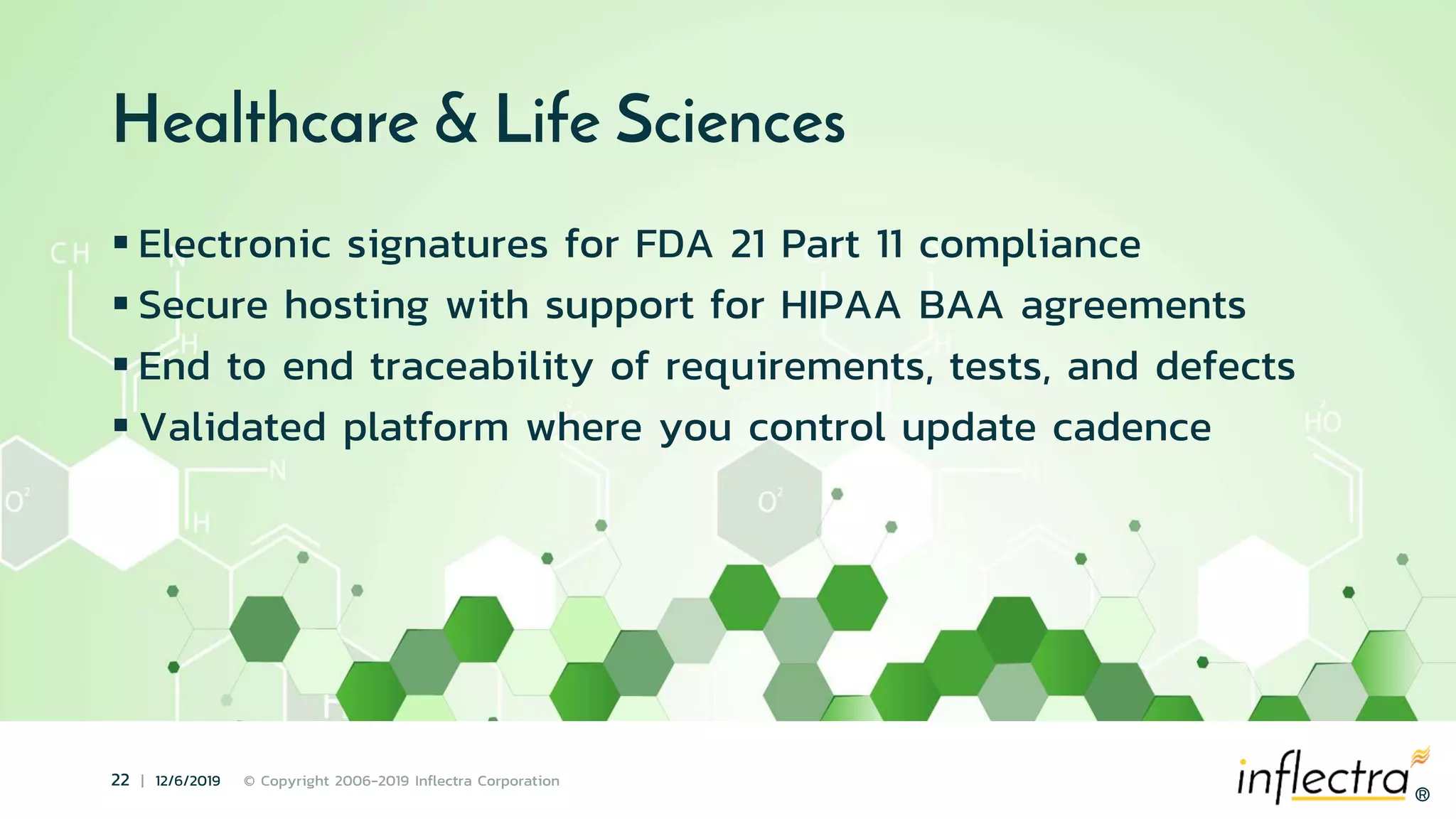 ®
22 | 12/6/2019 © Copyright 2006-2019 Inflectra Corporation
®
Healthcare & Life Sciences
 Electronic signatures for FDA 21 Part 11 compliance
 Secure hosting with support for HIPAA BAA agreements
 End to end traceability of requirements, tests, and defects
 Validated platform where you control update cadence
 