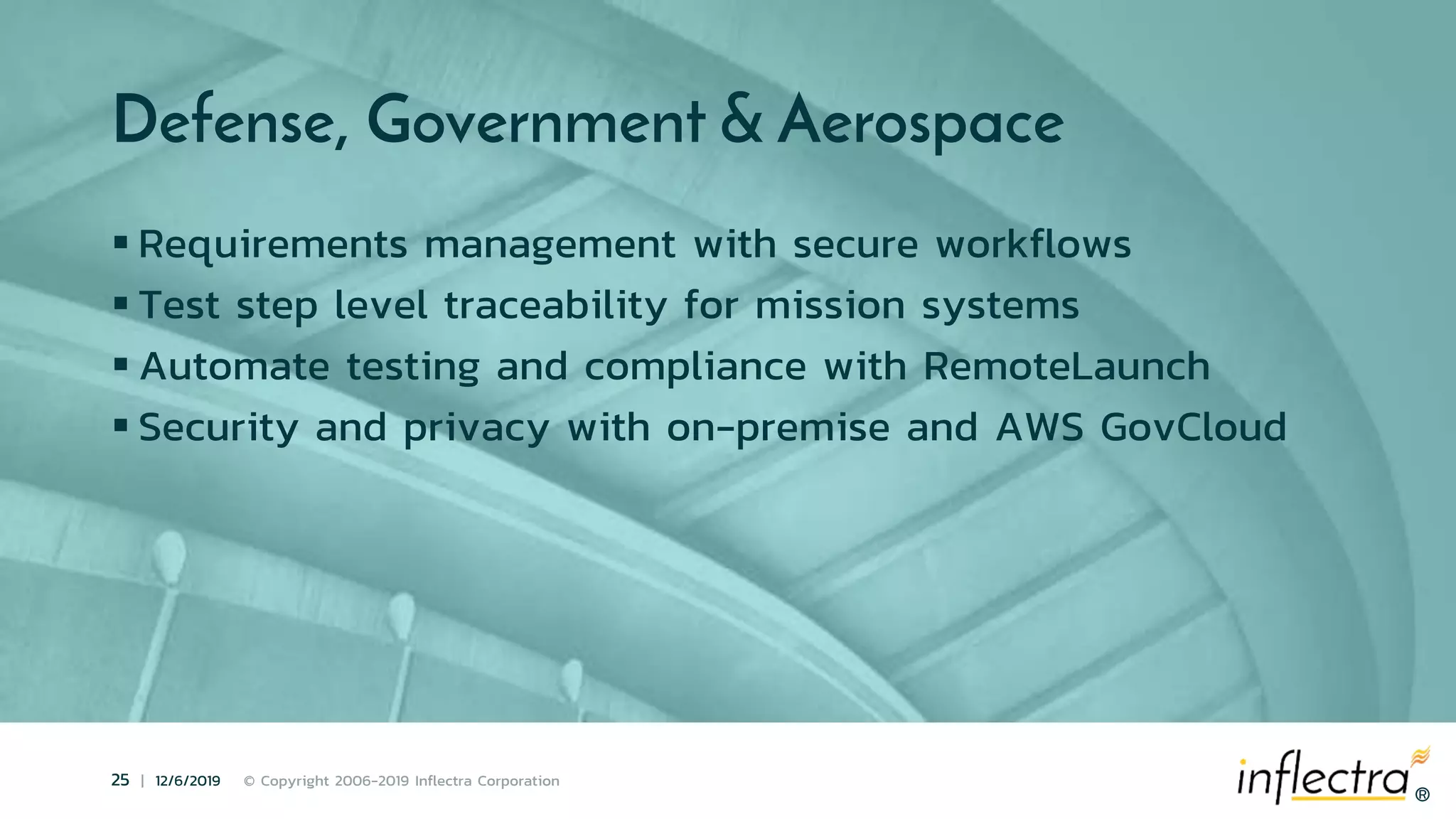 ®
25 | 12/6/2019 © Copyright 2006-2019 Inflectra Corporation
®
Defense, Government & Aerospace
 Requirements management with secure workflows
 Test step level traceability for mission systems
 Automate testing and compliance with RemoteLaunch
 Security and privacy with on-premise and AWS GovCloud
 
