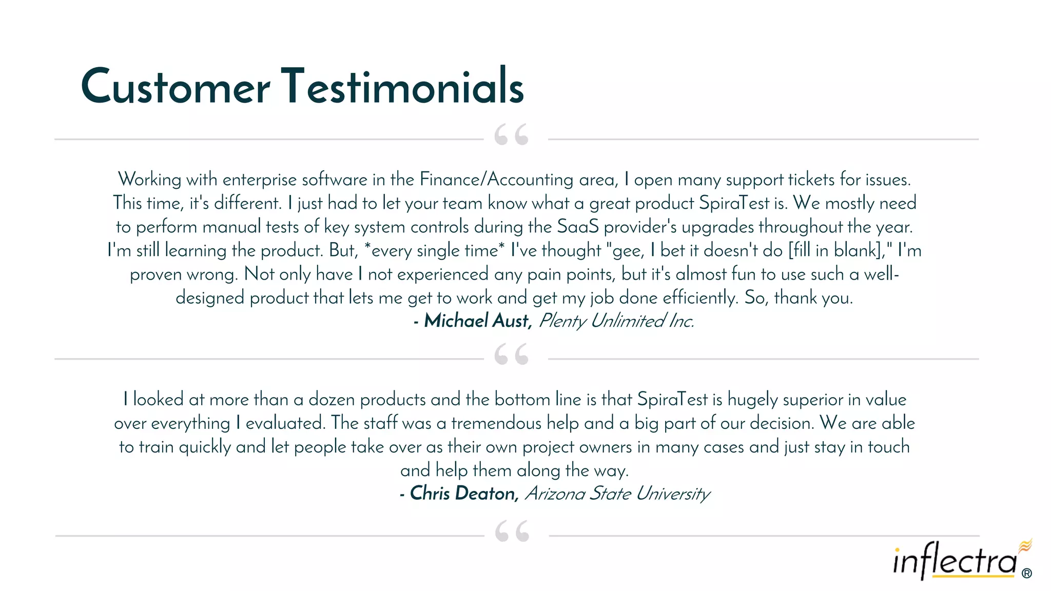 ®®
Customer Testimonials
Working with enterprise software in the Finance/Accounting area, I open many support tickets for issues.
This time, it's different. I just had to let your team know what a great product SpiraTest is. We mostly need
to perform manual tests of key system controls during the SaaS provider's upgrades throughout the year.
I'm still learning the product. But, *every single time* I've thought "gee, I bet it doesn't do [fill in blank]," I'm
proven wrong. Not only have I not experienced any pain points, but it's almost fun to use such a well-
designed product that lets me get to work and get my job done efficiently. So, thank you.
- Michael Aust, Plenty Unlimited Inc.
“
“
“
I looked at more than a dozen products and the bottom line is that SpiraTest is hugely superior in value
over everything I evaluated. The staff was a tremendous help and a big part of our decision. We are able
to train quickly and let people take over as their own project owners in many cases and just stay in touch
and help them along the way.
- Chris Deaton, Arizona State University
 