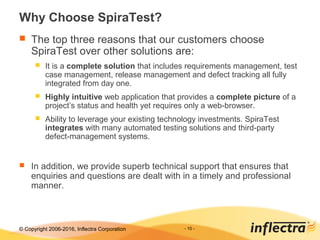 © Copyright 2006-2017, Inflectra Corporation - 10 -
Why Choose SpiraTest?
 The top three reasons that our customers choose
SpiraTest over other solutions are:
 It is a complete solution that includes requirements management, test
case management, release management and defect tracking all fully
integrated from day one.
 Highly intuitive web application that provides a complete picture of a
project’s status and health yet requires only a web-browser.
 Ability to leverage your existing technology investments. SpiraTest
integrates with many automated testing solutions and third-party
defect-management systems.
 In addition, we provide superb technical support that ensures that
enquiries and questions are dealt with in a timely and professional
manner.
 