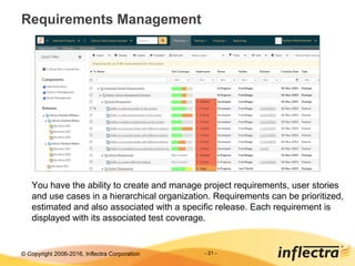 © Copyright 2006-2017, Inflectra Corporation - 21 -
Requirements Management
You have the ability to create and manage project requirements, user stories
and use cases in a hierarchical organization. Requirements can be prioritized,
estimated and also associated with a specific release. Each requirement is
displayed with its associated test coverage.
 