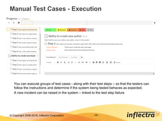 © Copyright 2006-2017, Inflectra Corporation - 26 -
Manual Test Cases - Execution
You can execute groups of test cases - along with their test steps – so that the testers can
follow the instructions and determine if the system being tested behaves as expected.
A new incident can be raised in the system – linked to the test step failure
 