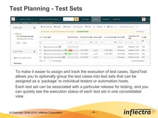 © Copyright 2006-2017, Inflectra Corporation - 29 -
Test Planning - Test Sets
To make it easier to assign and track the execution of test cases, SpiraTest
allows you to optionally group the test cases into test sets that can be
assigned as a ‘package’ to individual testers or automation hosts.
Each test set can be associated with a particular release for testing, and you
can quickly see the execution status of each test set in one consolidated
view.
 