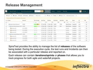 © Copyright 2006-2017, Inflectra Corporation - 31 -
Release Management
SpiraTest provides the ability to manage the list of releases of the software
being tested. During the execution cycle, the test runs and Incidents can then
be associated with a particular release and reported on.
Each release can contain iterations/sprints or phases that allows you to
track progress for both agile and waterfall projects.
 