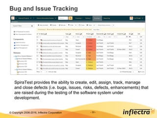 © Copyright 2006-2017, Inflectra Corporation - 33 -
Bug and Issue Tracking
SpiraTest provides the ability to create, edit, assign, track, manage
and close defects (i.e. bugs, issues, risks, defects, enhancements) that
are raised during the testing of the software system under
development.
 