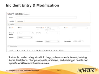 © Copyright 2006-2017, Inflectra Corporation - 34 -
Incident Entry & Modification
Incidents can be categorized into bugs, enhancements, issues, training
items, limitations, change requests, and risks, and each type has its own
specific workflow and business rules.
 
