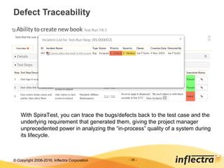 © Copyright 2006-2017, Inflectra Corporation - 35 -
Defect Traceability
With SpiraTest, you can trace the bugs/defects back to the test case and the
underlying requirement that generated them, giving the project manager
unprecedented power in analyzing the “in-process” quality of a system during
its lifecycle.
 