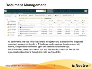 © Copyright 2006-2017, Inflectra Corporation - 37 -
Document Management
All documents and web links uploaded to the system are available in the integrated
document management system. This allows you to organize the documents into
folders, categorize by document types and associate with meta-tags.
Once uploaded, users can search, sort and filter the documents as well as find
dynamically related items through the meta-tag hyperlinks.
 