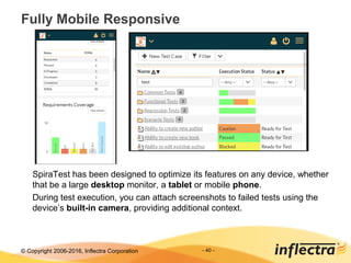 © Copyright 2006-2017, Inflectra Corporation
Fully Mobile Responsive
- 40 -
SpiraTest has been designed to optimize its features on any device, whether
that be a large desktop monitor, a tablet or mobile phone.
During test execution, you can attach screenshots to failed tests using the
device’s built-in camera, providing additional context.
 