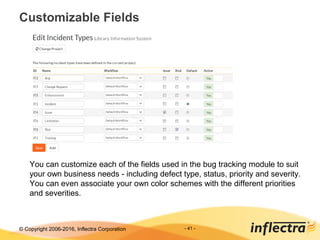 © Copyright 2006-2017, Inflectra Corporation - 41 -
Customizable Fields
You can customize each of the fields used in the bug tracking module to suit
your own business needs - including defect type, status, priority and severity.
You can even associate your own color schemes with the different priorities
and severities.
 