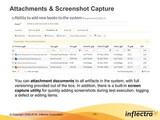 © Copyright 2006-2017, Inflectra Corporation - 43 -
Attachments & Screenshot Capture
You can attachment documents to all artifacts in the system, with full
versioning provided out of the box. In addition, there is a built-in screen
capture utility for quickly adding screenshots during test execution, logging
a defect or editing items.
 