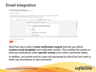 © Copyright 2006-2017, Inflectra Corporation
Email Integration
- 44 -
SpiraTest has a built-in email notification engine that lets you define
custom email templates and notification events. This enables the system to
send out notifications when specific events occur when comments added.
In addition, any emails sent by users are processed by SpiraTest and used to
either log new defects or add comments.
 