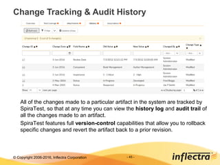 © Copyright 2006-2017, Inflectra Corporation - 45 -
Change Tracking & Audit History
All of the changes made to a particular artifact in the system are tracked by
SpiraTest, so that at any time you can view the history log and audit trail of
all the changes made to an artifact.
SpiraTest features full version-control capabilities that allow you to rollback
specific changes and revert the artifact back to a prior revision.
 