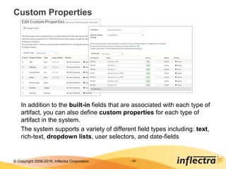© Copyright 2006-2017, Inflectra Corporation - 46 -
Custom Properties
In addition to the built-in fields that are associated with each type of
artifact, you can also define custom properties for each type of
artifact in the system.
The system supports a variety of different field types including: text,
rich-text, dropdown lists, user selectors, and date-fields
 