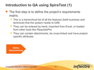 © Copyright 2006-2017, Inflectra Corporation - 52 -
Introduction to QA using SpiraTest (1)
 The first step is to define the project’s requirements
matrix.
 This is a hierarchical list of all the features (both business and
technical) that the system needs to fulfill
 They can be entered by hand, imported from Excel, or loaded
from other tools like RequisitePro
 They can contain attachments, be cross-linked and have project-
specific attributes
Define
Requirements
 
