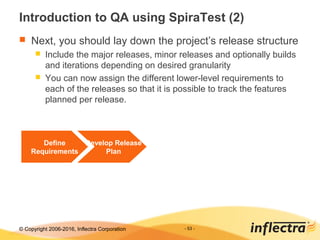 © Copyright 2006-2017, Inflectra Corporation - 53 -
Introduction to QA using SpiraTest (2)
 Next, you should lay down the project’s release structure
 Include the major releases, minor releases and optionally builds
and iterations depending on desired granularity
 You can now assign the different lower-level requirements to
each of the releases so that it is possible to track the features
planned per release.
Define
Requirements
Develop Release
Plan
 