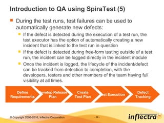 © Copyright 2006-2017, Inflectra Corporation - 56 -
Introduction to QA using SpiraTest (5)
 During the test runs, test failures can be used to
automatically generate new defects:
 If the defect is detected during the execution of a test run, the
test executor has the option of automatically creating a new
incident that is linked to the test run in question
 If the defect is detected during free-form testing outside of a test
run, the incident can be logged directly in the incident module
 Once the incident is logged, the lifecycle of the incident/defect
can be tracked from detection to completion, with the
developers, testers and other members of the team having full
visibility at all times.
Define
Requirements
Develop Release
Plan
Create
Test Plan
Test Execution
Defect
Tracking
 
