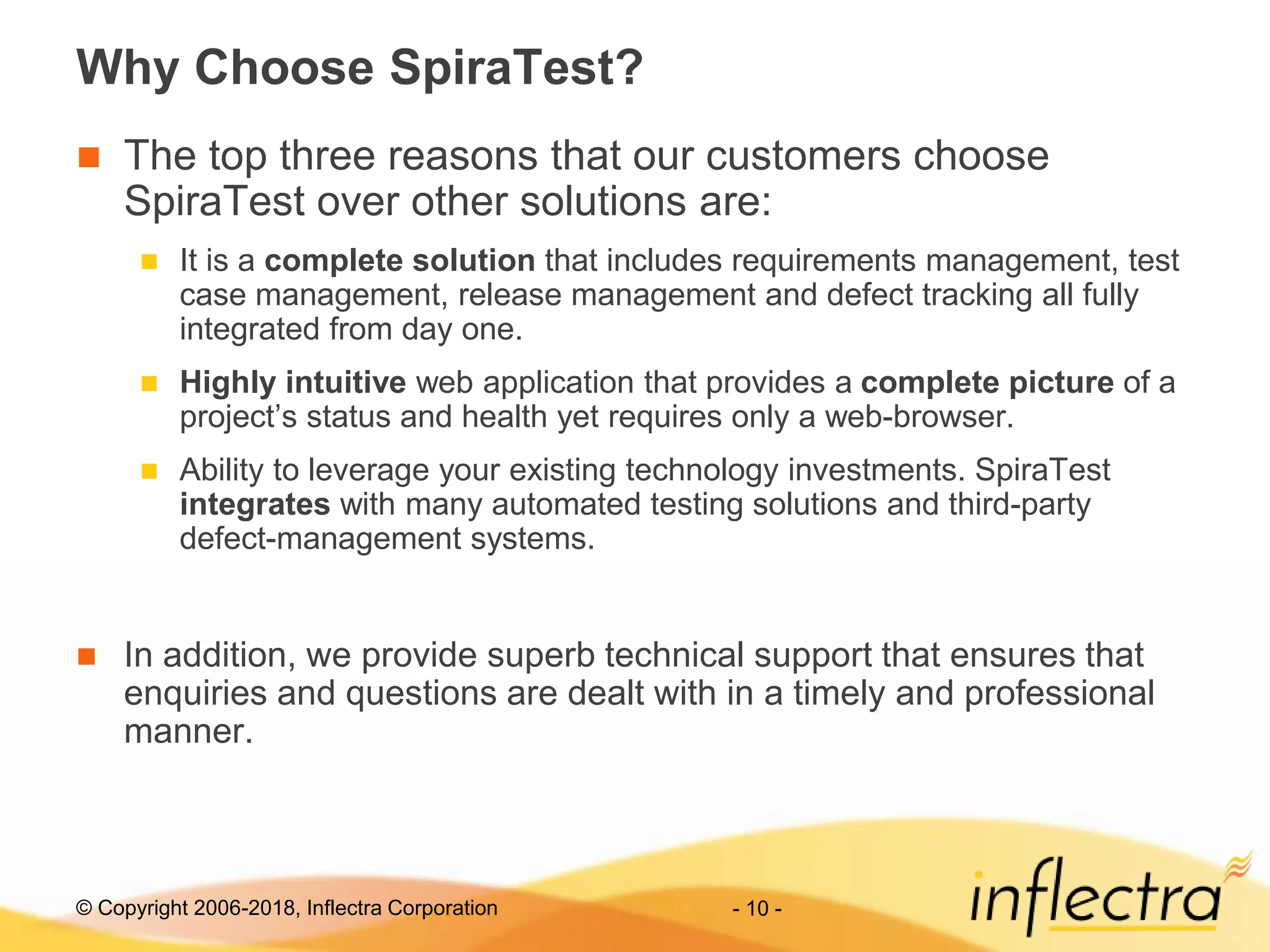 © Copyright 2006-2018, Inflectra Corporation - 10 -
Why Choose SpiraTest?
 The top three reasons that our customers choose
SpiraTest over other solutions are:
 It is a complete solution that includes requirements management, test
case management, release management and defect tracking all fully
integrated from day one.
 Highly intuitive web application that provides a complete picture of a
project’s status and health yet requires only a web-browser.
 Ability to leverage your existing technology investments. SpiraTest
integrates with many automated testing solutions and third-party
defect-management systems.
 In addition, we provide superb technical support that ensures that
enquiries and questions are dealt with in a timely and professional
manner.
 