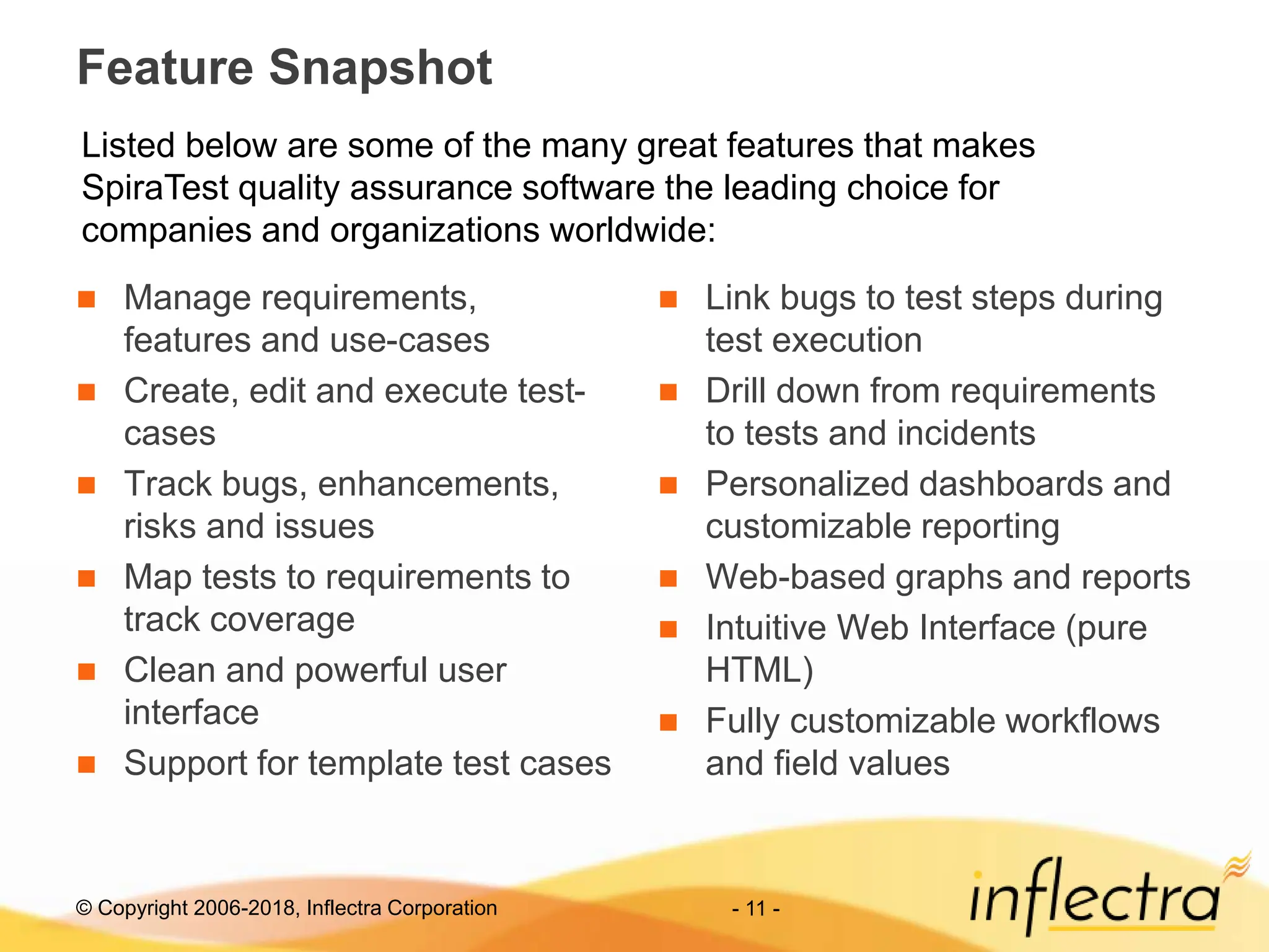 © Copyright 2006-2018, Inflectra Corporation - 11 -
Feature Snapshot
 Manage requirements,
features and use-cases
 Create, edit and execute test-
cases
 Track bugs, enhancements,
risks and issues
 Map tests to requirements to
track coverage
 Clean and powerful user
interface
 Support for template test cases
 Link bugs to test steps during
test execution
 Drill down from requirements
to tests and incidents
 Personalized dashboards and
customizable reporting
 Web-based graphs and reports
 Intuitive Web Interface (pure
HTML)
 Fully customizable workflows
and field values
Listed below are some of the many great features that makes
SpiraTest quality assurance software the leading choice for
companies and organizations worldwide:
 