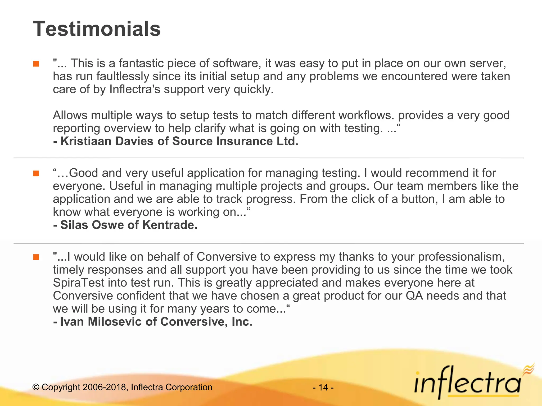 © Copyright 2006-2018, Inflectra Corporation - 14 -
Testimonials
 "... This is a fantastic piece of software, it was easy to put in place on our own server,
has run faultlessly since its initial setup and any problems we encountered were taken
care of by Inflectra's support very quickly.
Allows multiple ways to setup tests to match different workflows. provides a very good
reporting overview to help clarify what is going on with testing. ...“
- Kristiaan Davies of Source Insurance Ltd.
 “…Good and very useful application for managing testing. I would recommend it for
everyone. Useful in managing multiple projects and groups. Our team members like the
application and we are able to track progress. From the click of a button, I am able to
know what everyone is working on...“
- Silas Oswe of Kentrade.
 "...I would like on behalf of Conversive to express my thanks to your professionalism,
timely responses and all support you have been providing to us since the time we took
SpiraTest into test run. This is greatly appreciated and makes everyone here at
Conversive confident that we have chosen a great product for our QA needs and that
we will be using it for many years to come...“
- Ivan Milosevic of Conversive, Inc.
 