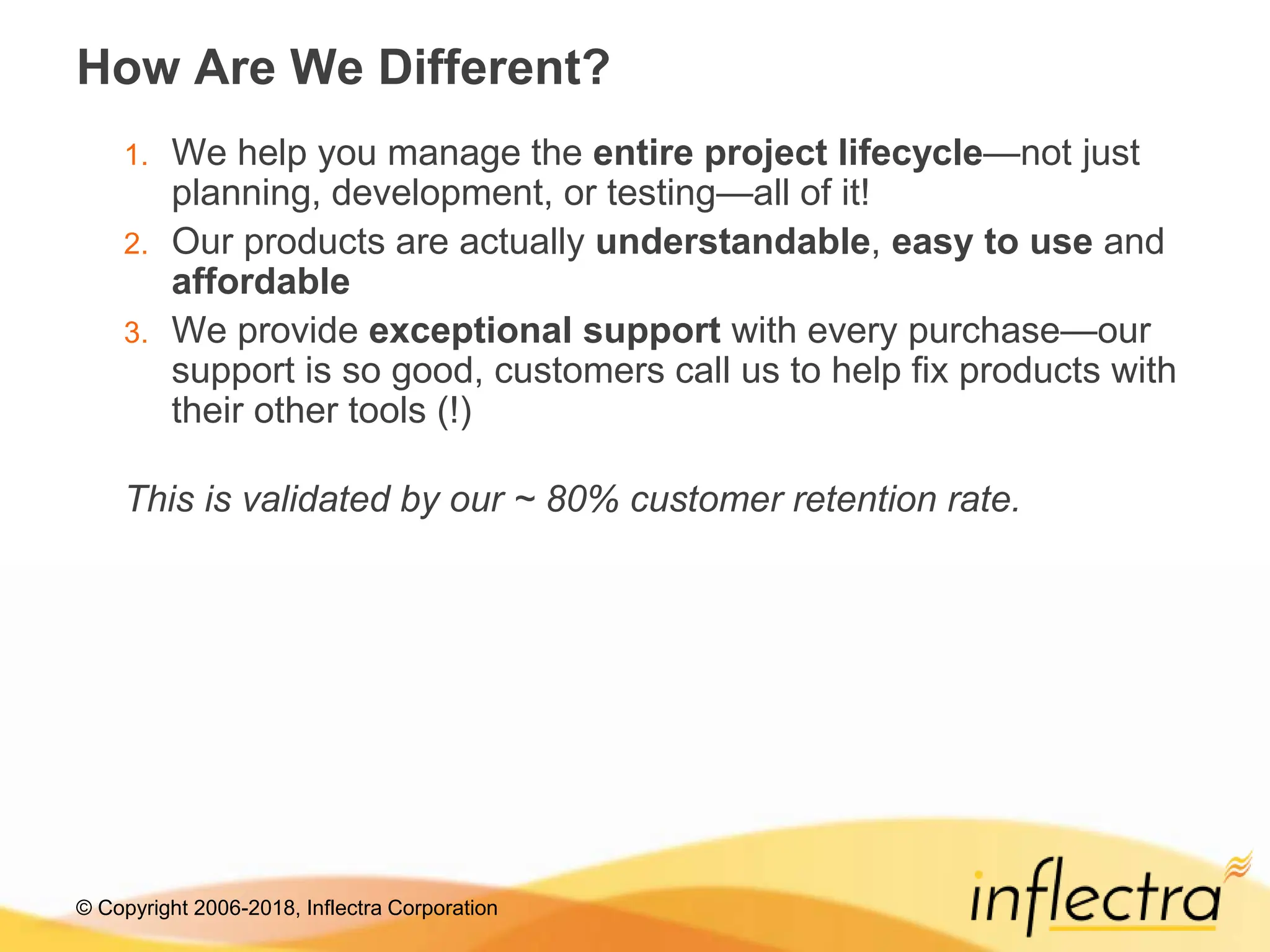 © Copyright 2006-2018, Inflectra Corporation
How Are We Different?
1. We help you manage the entire project lifecycle—not just
planning, development, or testing—all of it!
2. Our products are actually understandable, easy to use and
affordable
3. We provide exceptional support with every purchase—our
support is so good, customers call us to help fix products with
their other tools (!)
This is validated by our ~ 80% customer retention rate.
 