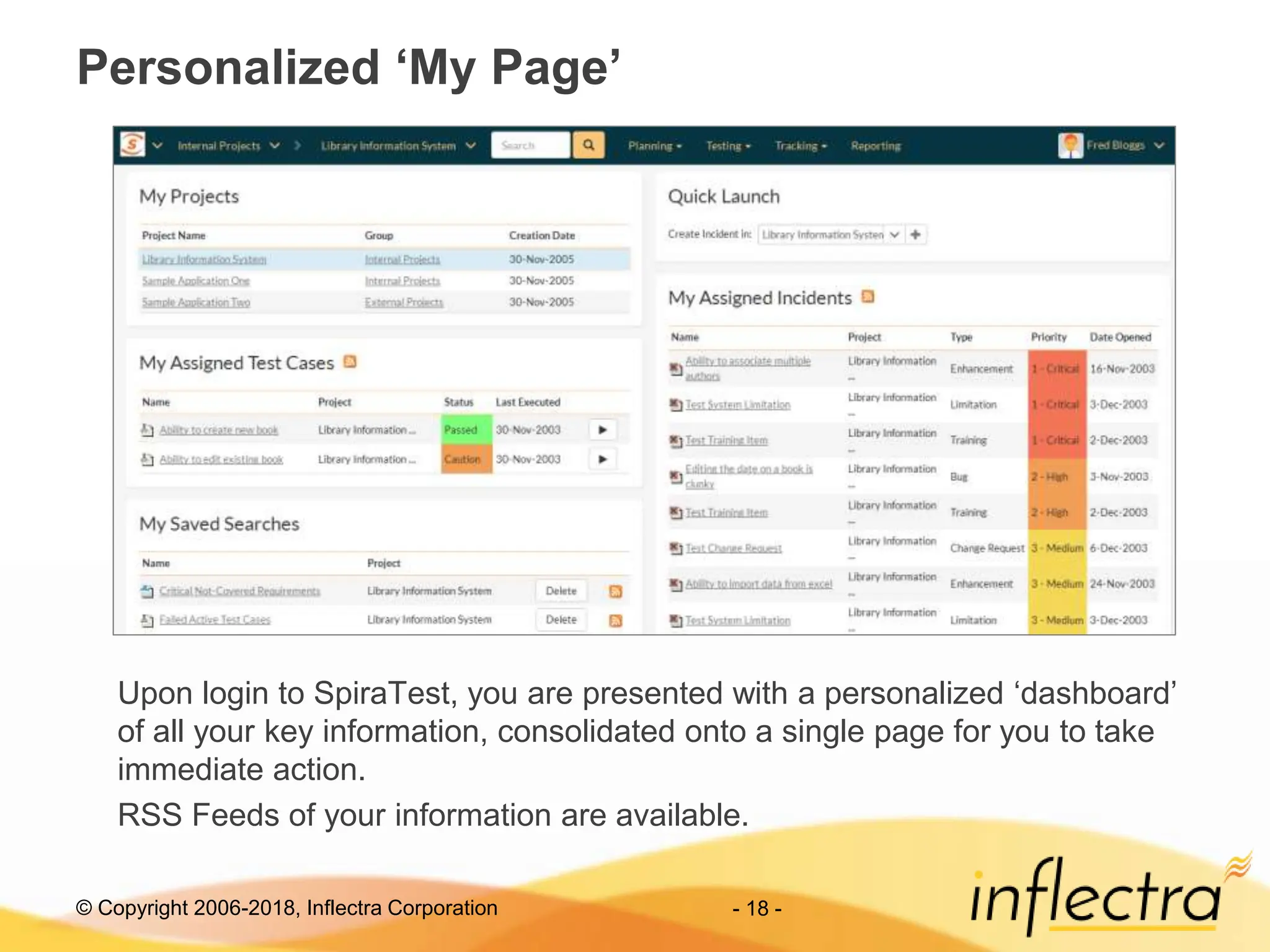 © Copyright 2006-2018, Inflectra Corporation - 18 -
Personalized ‘My Page’
Upon login to SpiraTest, you are presented with a personalized ‘dashboard’
of all your key information, consolidated onto a single page for you to take
immediate action.
RSS Feeds of your information are available.
 
