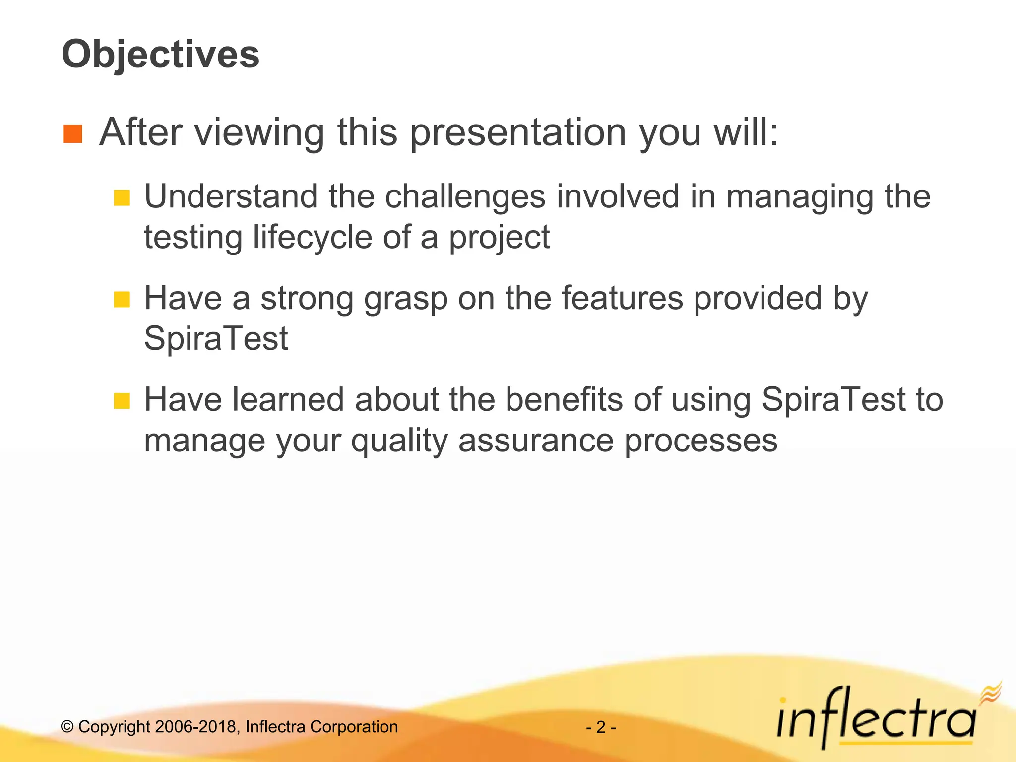 © Copyright 2006-2018, Inflectra Corporation - 2 -
Objectives
 After viewing this presentation you will:
 Understand the challenges involved in managing the
testing lifecycle of a project
 Have a strong grasp on the features provided by
SpiraTest
 Have learned about the benefits of using SpiraTest to
manage your quality assurance processes
 