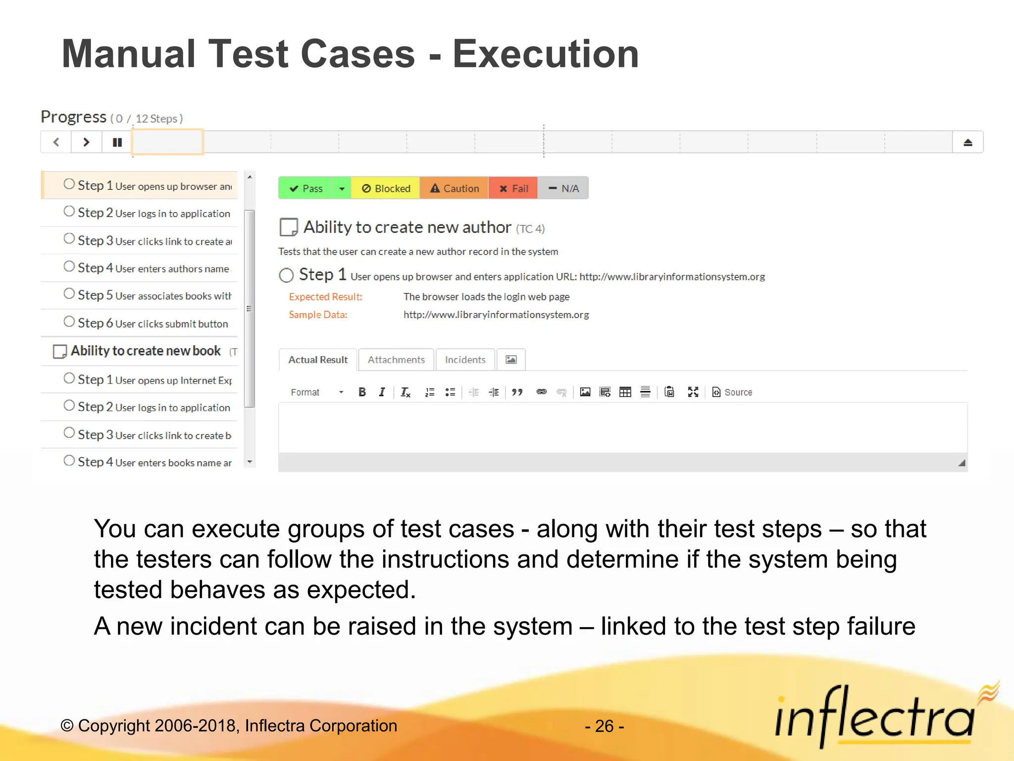 © Copyright 2006-2018, Inflectra Corporation - 26 -
Manual Test Cases - Execution
You can execute groups of test cases - along with their test steps – so that
the testers can follow the instructions and determine if the system being
tested behaves as expected.
A new incident can be raised in the system – linked to the test step failure
 
