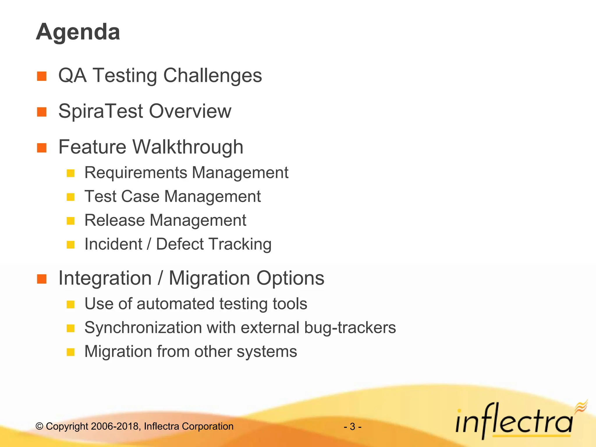 © Copyright 2006-2018, Inflectra Corporation - 3 -
Agenda
 QA Testing Challenges
 SpiraTest Overview
 Feature Walkthrough
 Requirements Management
 Test Case Management
 Release Management
 Incident / Defect Tracking
 Integration / Migration Options
 Use of automated testing tools
 Synchronization with external bug-trackers
 Migration from other systems
 