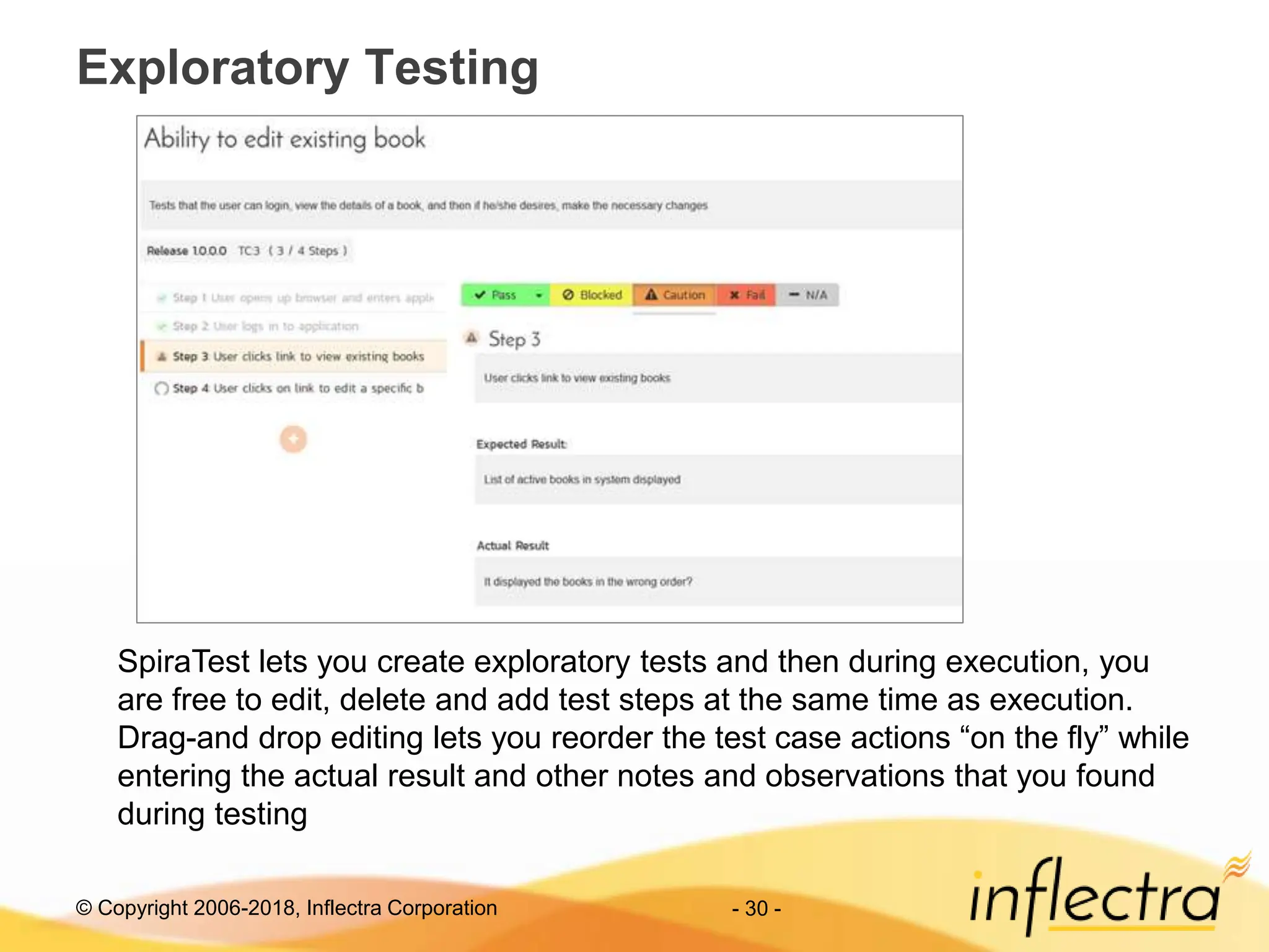 © Copyright 2006-2018, Inflectra Corporation - 30 -
Exploratory Testing
SpiraTest lets you create exploratory tests and then during execution, you
are free to edit, delete and add test steps at the same time as execution.
Drag-and drop editing lets you reorder the test case actions “on the fly” while
entering the actual result and other notes and observations that you found
during testing
 
