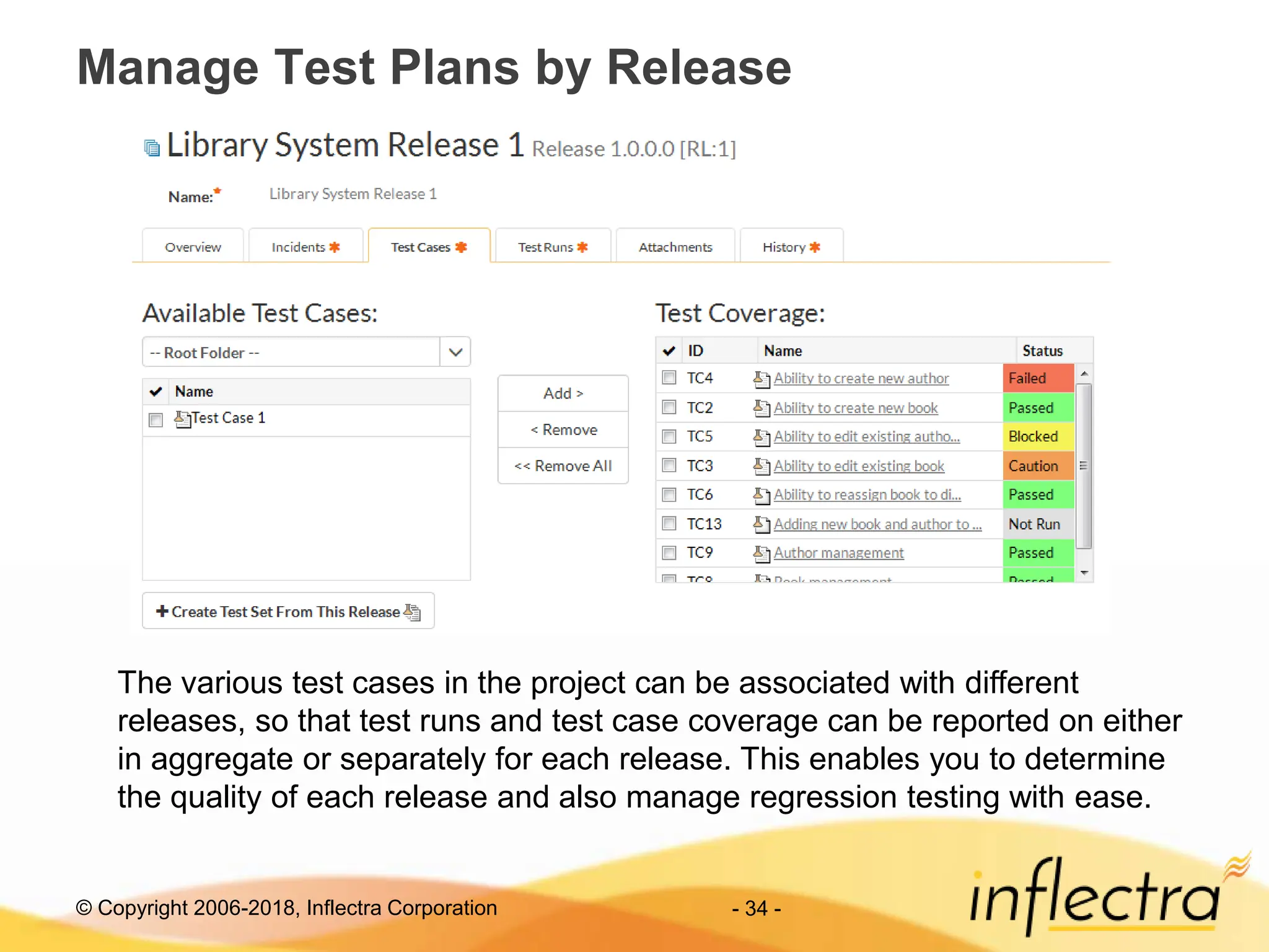 © Copyright 2006-2018, Inflectra Corporation - 34 -
Manage Test Plans by Release
The various test cases in the project can be associated with different
releases, so that test runs and test case coverage can be reported on either
in aggregate or separately for each release. This enables you to determine
the quality of each release and also manage regression testing with ease.
 