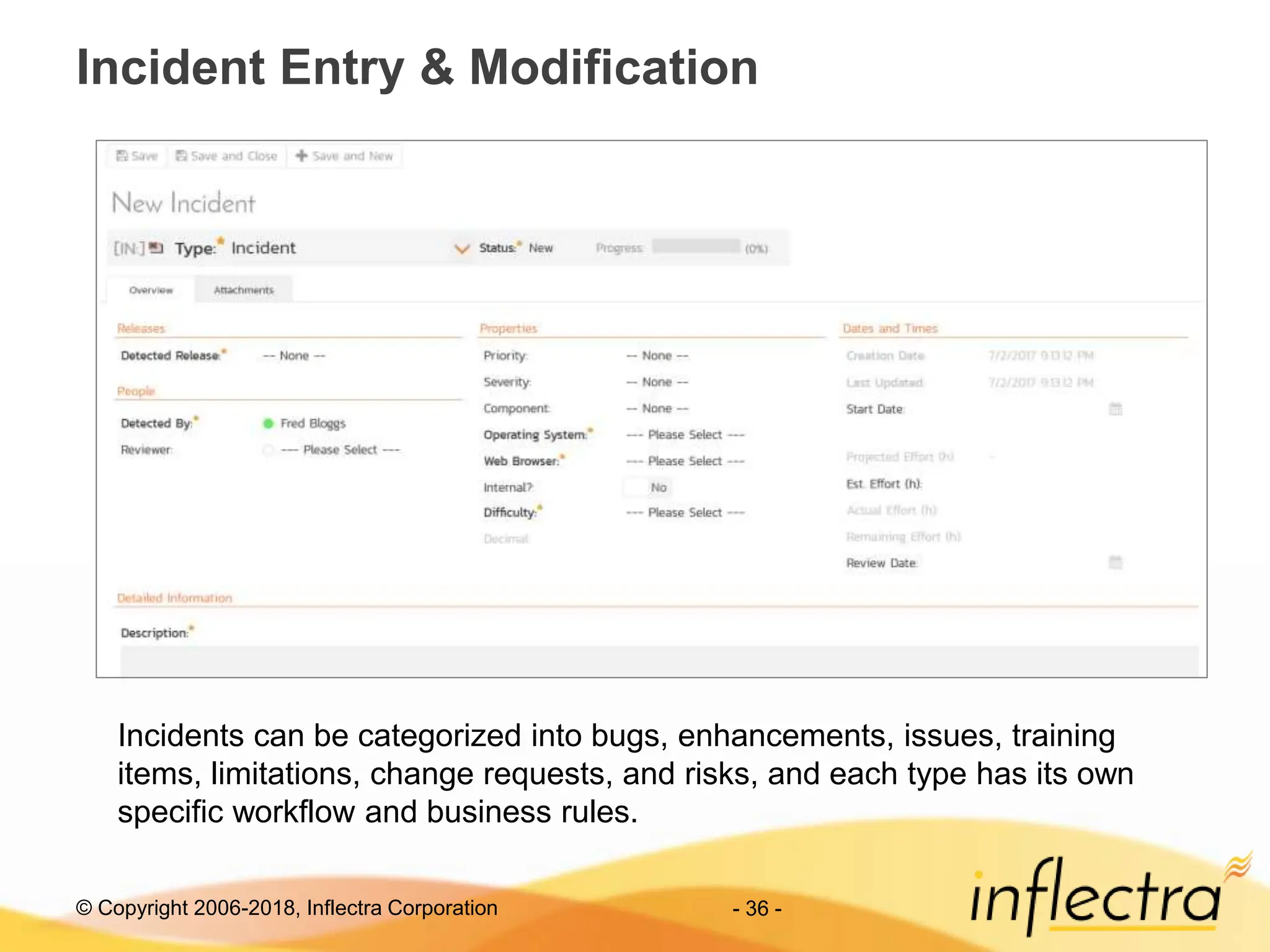 © Copyright 2006-2018, Inflectra Corporation - 36 -
Incident Entry & Modification
Incidents can be categorized into bugs, enhancements, issues, training
items, limitations, change requests, and risks, and each type has its own
specific workflow and business rules.
 