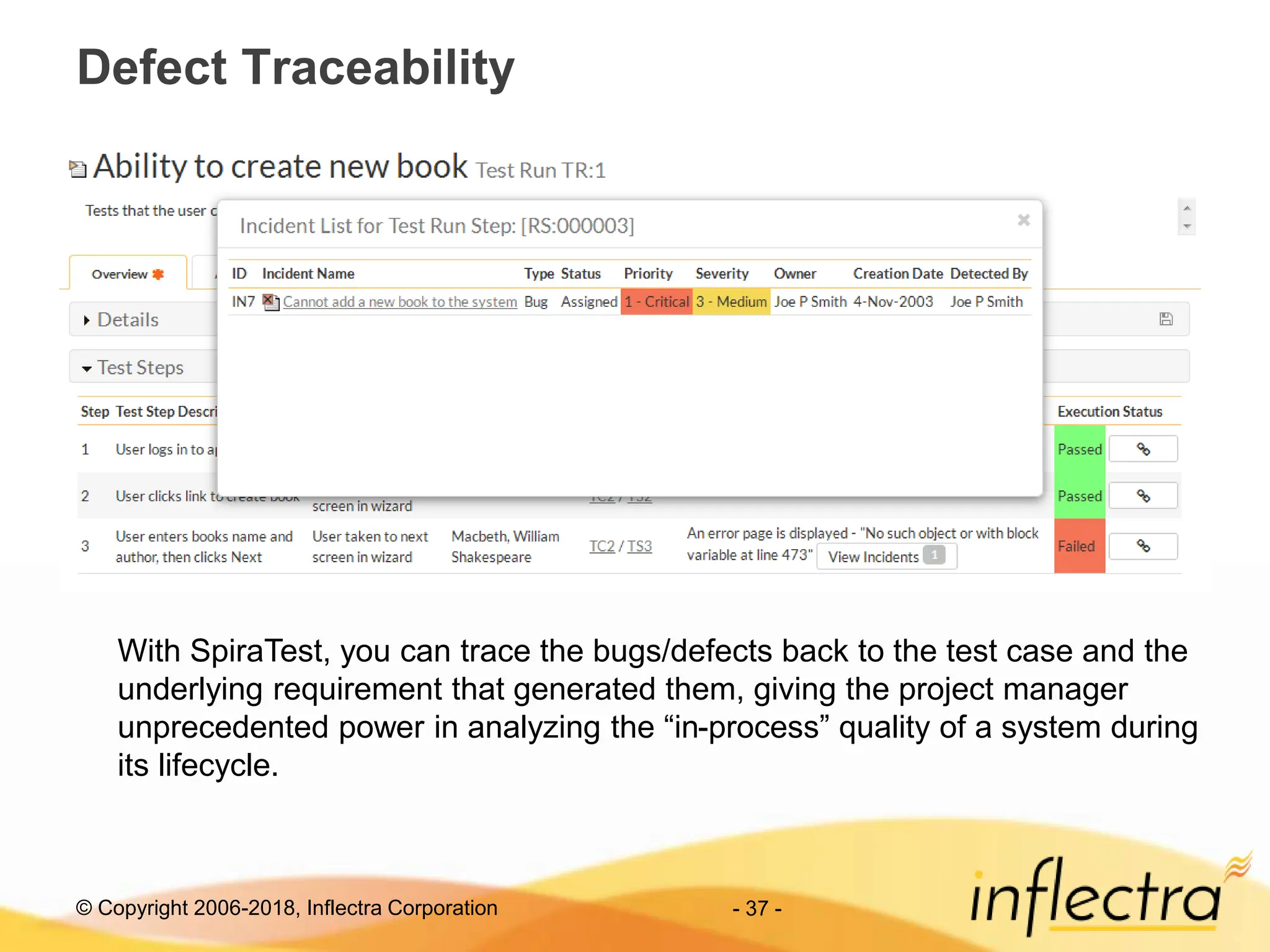 © Copyright 2006-2018, Inflectra Corporation - 37 -
Defect Traceability
With SpiraTest, you can trace the bugs/defects back to the test case and the
underlying requirement that generated them, giving the project manager
unprecedented power in analyzing the “in-process” quality of a system during
its lifecycle.
 